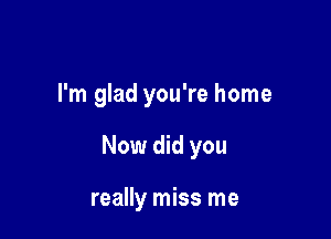 I'm glad you're home

Now did you

really miss me