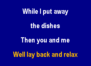 While I put away

the dishes
Then you and me

Well lay back and relax