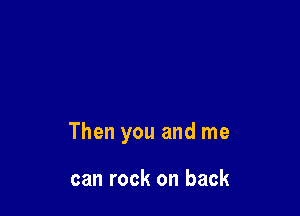 Then you and me

can rock on back