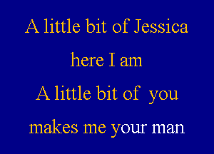 A little bit of Jessica

here I am

A little bit of you

makes me your man