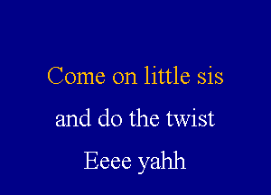 Come on little sis

and do the twist
Eeee yahh