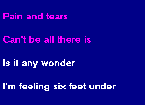 Is it any wonder

I'm feeling six feet under