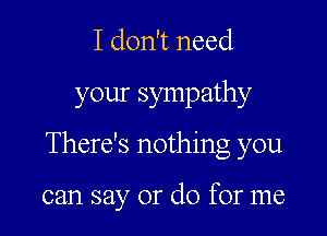 I don't need

your sympathy

There's nothing you

can say or do for me