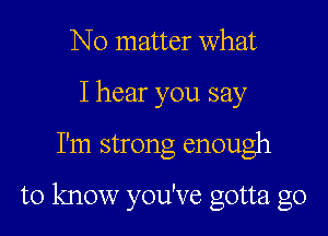 No matter What
I hear you say

I'm strong enough

to know you've gotta go
