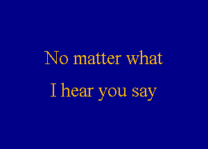 No matter what

I hear you say