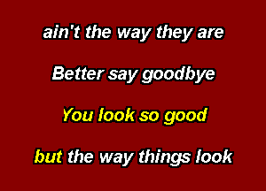 ain't the way they are
Better say goodbye

You look so good

but the way things took