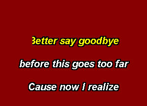 Better say goodbye

before this goes too far

Cause now I realize