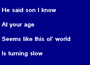 He said son I know
At your age

Seems like this of world

Is turning slow