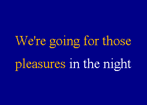We're going for those

pleasures in the night