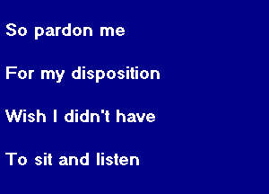 So pardon me

For my disposition

Wish I didn't have

To sit and listen