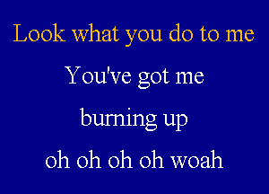 Look what you do to me

Y ou've got me

burning up
oh oh oh oh woah