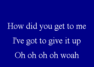 How did you get to me

I've got to give it up
Oh oh oh oh woah