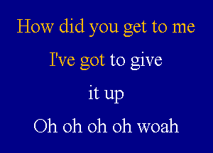 How did you get to me

I've got to give

it up
Oh oh oh oh woah