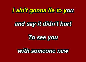 I ain't gonna lie to you

and say it didn't hurt
To see you

wr'th someone new