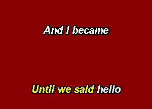 And I became

Until we said hello