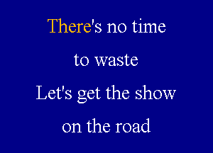 There's no time

to waste

Let's get the show

on the road