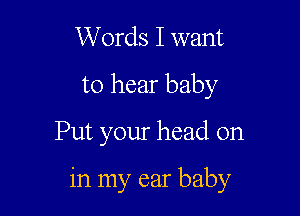 Words I want
to hear baby

Put your head on

in my ear baby
