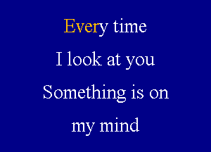 Every time
I look at you

Something is on

my mind