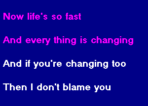 And if you're changing too

Then I don't blame you