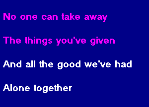 And all the good we've had

Alone together