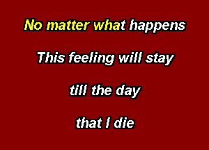 No matter what happens

This feeling will stay
till the day

that I die