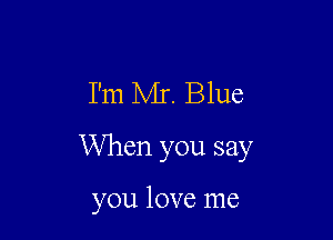 I'm Mr. Blue

When you say

you love me