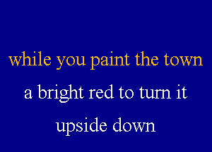 while you paint the town

a bright red to tum it

upside down