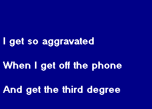 I get so aggravated

When I get off the phone

And get the third degree
