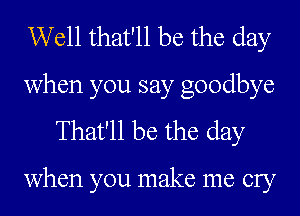 Well that'll be the day
when you say goodbye
That'll be the day

when you make me cry