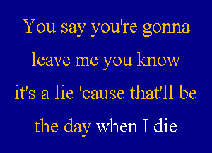 You say you're gonna
leave me you know
it's a lie 'cause that'll be

the day when I die