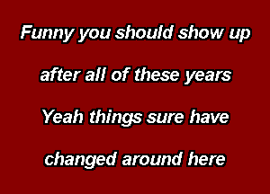 Funny you should show up
after all of these years
Yeah things sure have

changed around here