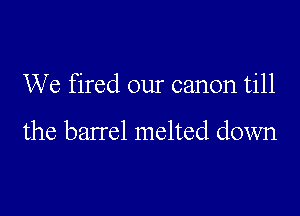 We fired our canon till

the barrel melted down