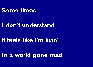 Some times

I don't understand

It feels like I'm livin'

In a world gone mad