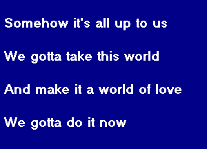 Somehow it's all up to us

We gotta take this world
And make it a world of love

We gotta do it now