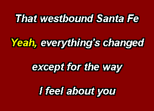 That westbound Santa Fe

Yeah, everything's changed

except for the way

I feel about you