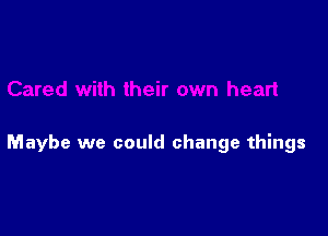 Maybe we could change things