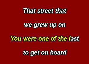 That street that
we grew up on

You were one of the fast

to get on board