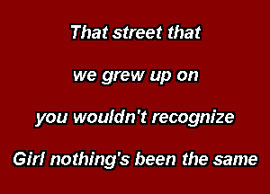 That street that

we grew up on

you wouldn't recognize

Gm nothing's been the same