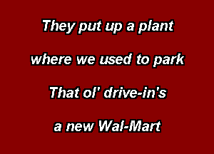 They put up a plant

where we used to park

That 01' dn've-in's

a new WaI-Mart