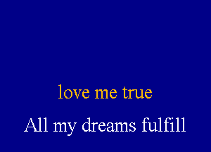 love me true
All my dreams fulfill