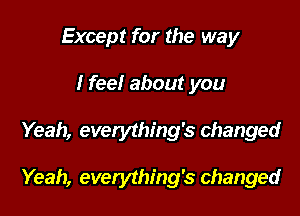 Except for the way

I fee! about you

Yeah, everything's changed

Yeah, everything's changed
