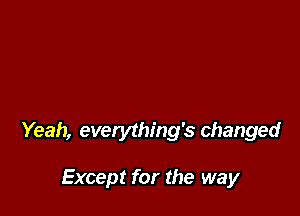 Yeah, everything's changed

Except for the way