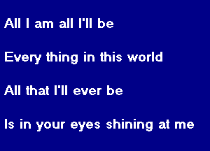 All I am all I'll be
Every thing in this world

All that I'll ever be

Is in your eyes shining at me