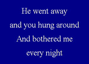 He went away

and you hung around

And bothered me
every night