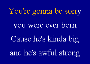 You're gonna be sorry
you were ever bom
Cause he's kinda big

and he's awful strong