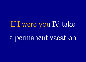 If I were you I'd take

a pennanent vacation