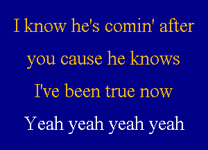 I know he's comin' after
you cause he knows
I've been true now

Yeah yeah yeah yeah