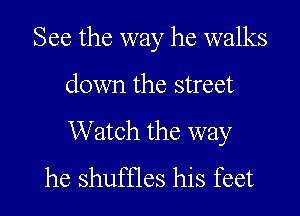 See the way he walks

down the street

Watch the way
he shuffles his feet