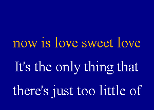 now is love sweet love
It's the only thing that
there's just too little of