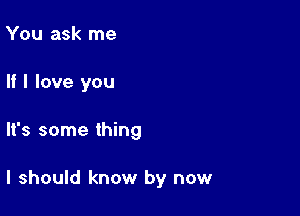 You ask me
If I love you

It's some thing

I should know by now